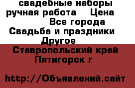 свадебные наборы(ручная работа) › Цена ­ 1 200 - Все города Свадьба и праздники » Другое   . Ставропольский край,Пятигорск г.